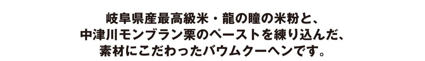 岐阜県産最高級米・龍の瞳の米粉と、中津川モンブラン栗のペーストを練り込んだ、素材にこだわったバウムクーヘンです。